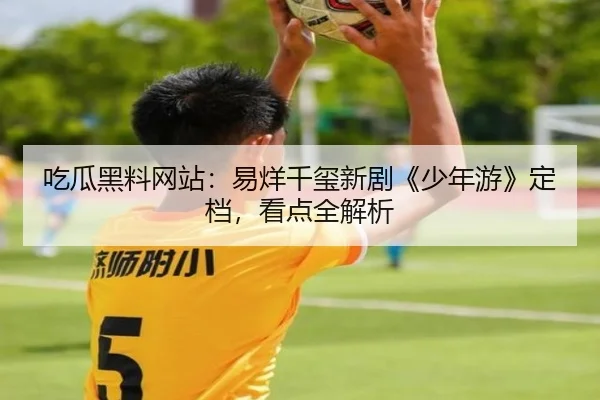 吃瓜黑料网站：易烊千玺新剧《少年游》定档，看点全解析